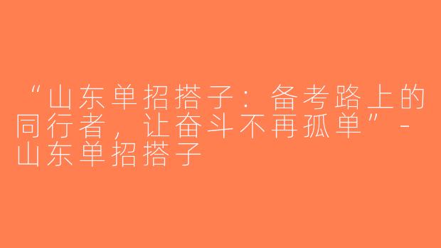 “山东单招搭子：备考路上的同行者，让奋斗不再孤单”-山东单招搭子