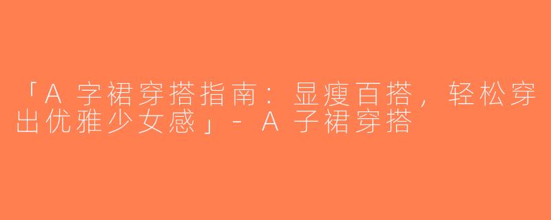 「A字裙穿搭指南：显瘦百搭，轻松穿出优雅少女感」-A子裙穿搭