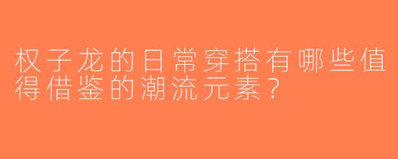 权子龙的日常穿搭有哪些值得借鉴的潮流元素？