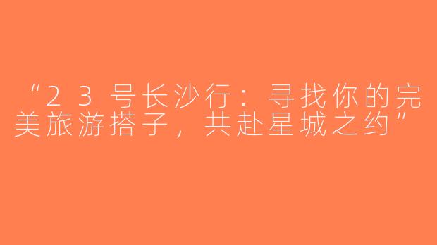 “23号长沙行：寻找你的完美旅游搭子，共赴星城之约”