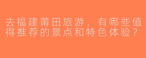 去福建莆田旅游，有哪些值得推荐的景点和特色体验？