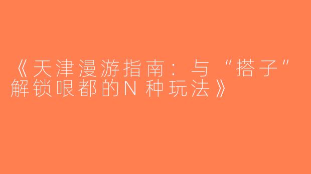 《天津漫游指南：与“搭子”解锁哏都的N种玩法》