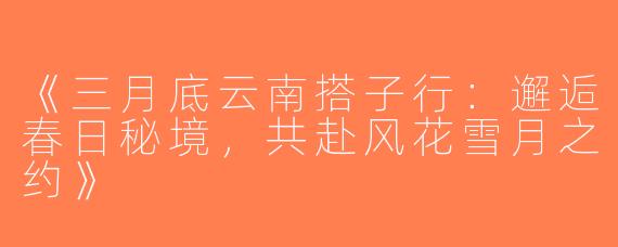 《三月底云南搭子行：邂逅春日秘境，共赴风花雪月之约》
