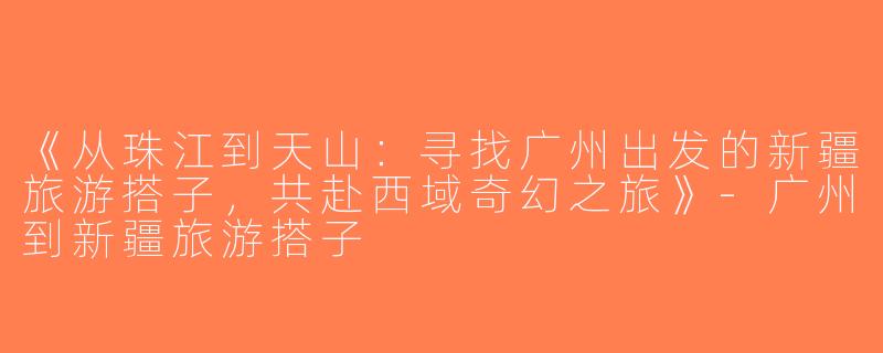 《从珠江到天山：寻找广州出发的新疆旅游搭子，共赴西域奇幻之旅》-广州到新疆旅游搭子
