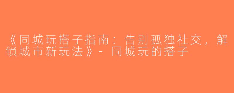 《同城玩搭子指南：告别孤独社交，解锁城市新玩法》-同城玩的搭子
