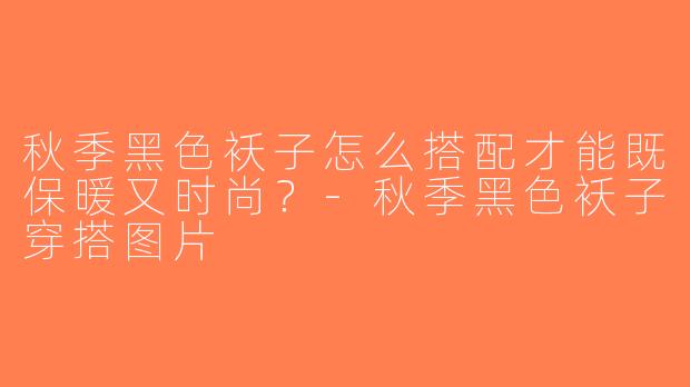 秋季黑色袄子怎么搭配才能既保暖又时尚？-秋季黑色袄子穿搭图片
