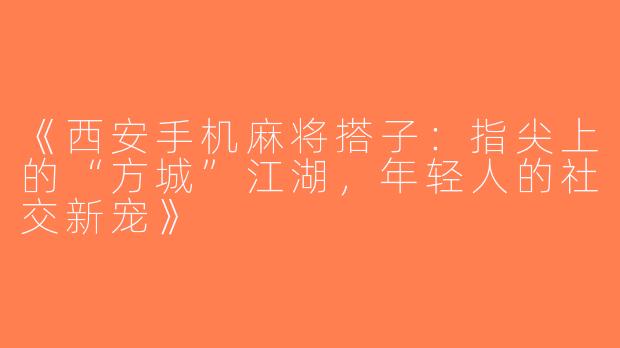 《西安手机麻将搭子：指尖上的“方城”江湖，年轻人的社交新宠》