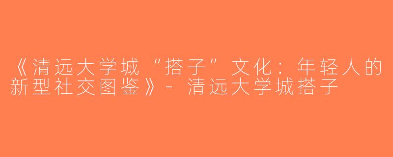 《清远大学城“搭子”文化：年轻人的新型社交图鉴》-清远大学城搭子
