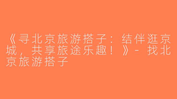 《寻北京旅游搭子：结伴逛京城，共享旅途乐趣！》-找北京旅游搭子