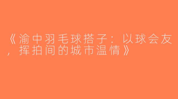 《渝中羽毛球搭子：以球会友，挥拍间的城市温情》