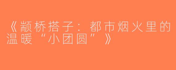 《颛桥搭子：都市烟火里的温暖“小团圆”》