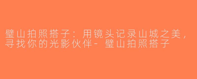璧山拍照搭子：用镜头记录山城之美，寻找你的光影伙伴-璧山拍照搭子