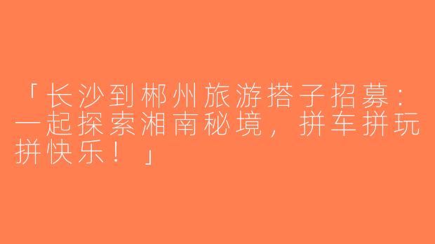 「长沙到郴州旅游搭子招募：一起探索湘南秘境，拼车拼玩拼快乐！」
