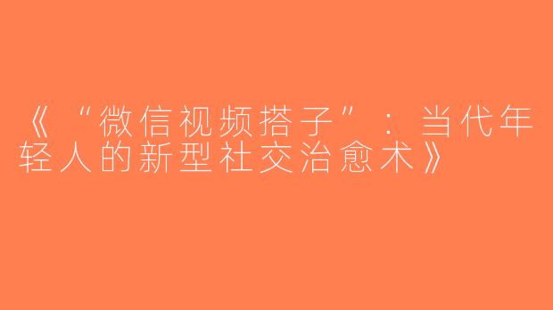 《“微信视频搭子”：当代年轻人的新型社交治愈术》