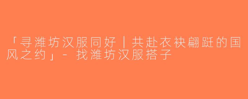 「寻潍坊汉服同好｜共赴衣袂翩跹的国风之约」-找潍坊汉服搭子