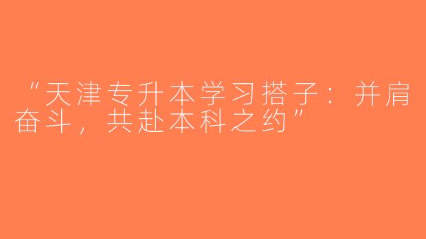 “天津专升本学习搭子：并肩奋斗，共赴本科之约”