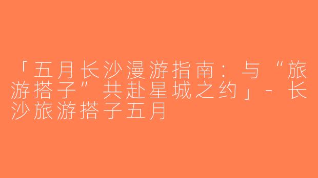 「五月长沙漫游指南：与“旅游搭子”共赴星城之约」-长沙旅游搭子五月