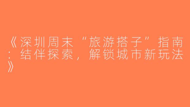 《深圳周末“旅游搭子”指南：结伴探索，解锁城市新玩法》