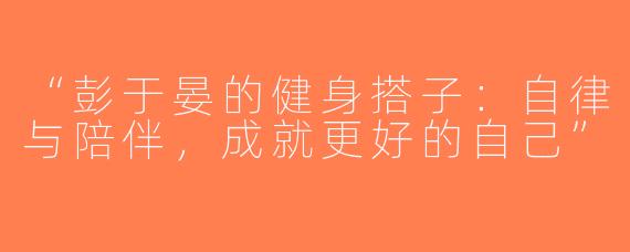 “彭于晏的健身搭子：自律与陪伴，成就更好的自己”