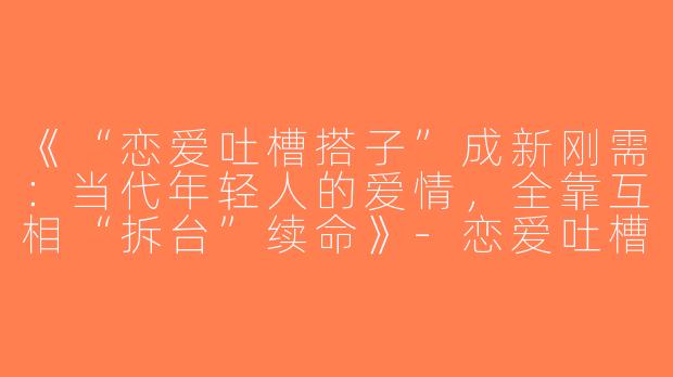 《“恋爱吐槽搭子”成新刚需：当代年轻人的爱情，全靠互相“拆台”续命》-恋爱吐槽搭子
