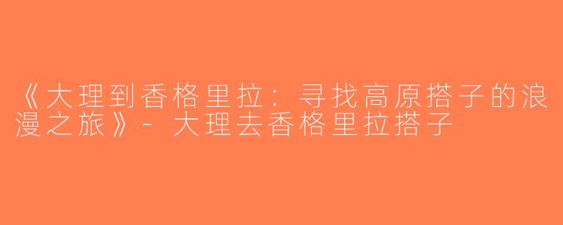 《大理到香格里拉：寻找高原搭子的浪漫之旅》-大理去香格里拉搭子