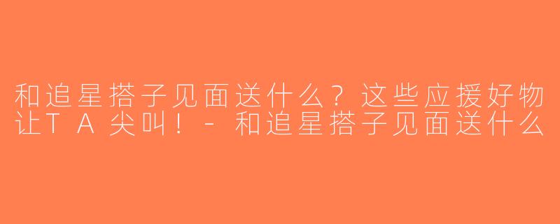 和追星搭子见面送什么？这些应援好物让TA尖叫！-和追星搭子见面送什么