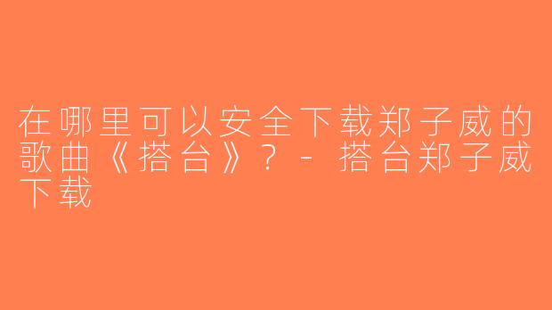 在哪里可以安全下载郑子威的歌曲《搭台》？-搭台郑子威下载