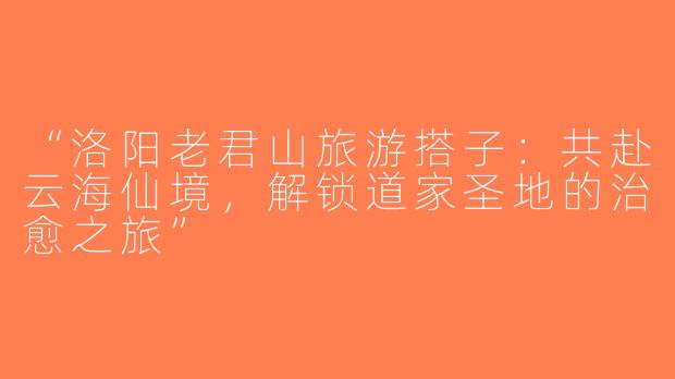 “洛阳老君山旅游搭子：共赴云海仙境，解锁道家圣地的治愈之旅”