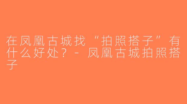 在凤凰古城找“拍照搭子”有什么好处？-凤凰古城拍照搭子