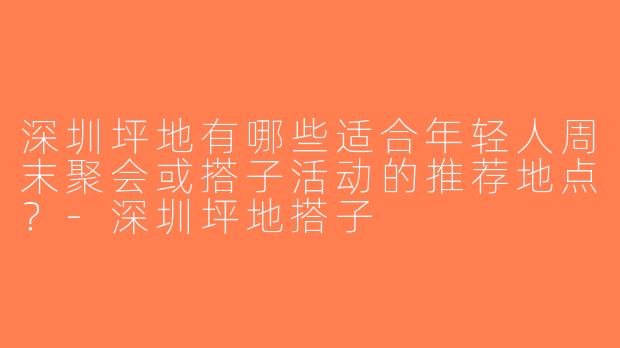 深圳坪地有哪些适合年轻人周末聚会或搭子活动的推荐地点？-深圳坪地搭子