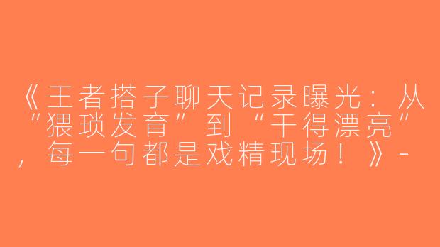 《王者搭子聊天记录曝光：从“猥琐发育”到“干得漂亮”，每一句都是戏精现场！》-王者搭子聊天记录