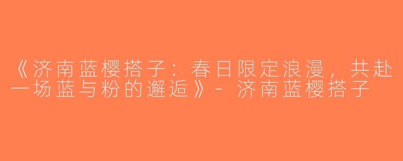 《济南蓝樱搭子：春日限定浪漫，共赴一场蓝与粉的邂逅》-济南蓝樱搭子