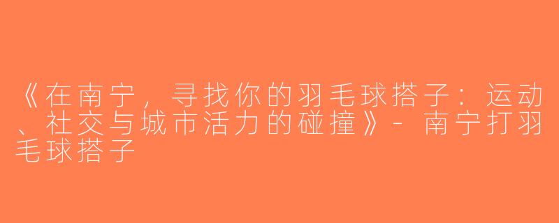 《在南宁，寻找你的羽毛球搭子：运动、社交与城市活力的碰撞》-南宁打羽毛球搭子