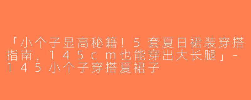 「小个子显高秘籍！5套夏日裙装穿搭指南，145cm也能穿出大长腿」-145小个子穿搭夏裙子