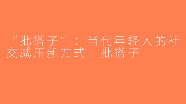 “批搭子”：当代年轻人的社交减压新方式-批搭子