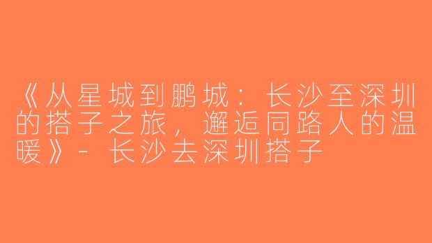 《从星城到鹏城：长沙至深圳的搭子之旅，邂逅同路人的温暖》-长沙去深圳搭子
