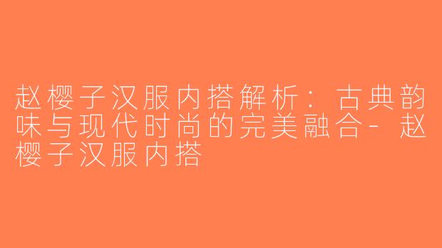 赵樱子汉服内搭解析：古典韵味与现代时尚的完美融合-赵樱子汉服内搭