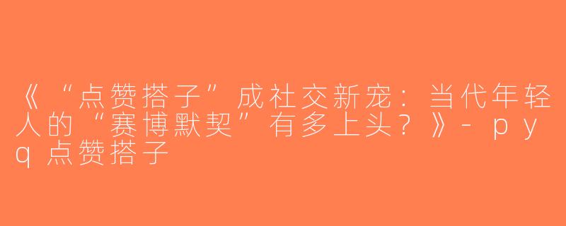 《“点赞搭子”成社交新宠：当代年轻人的“赛博默契”有多上头？》-pyq点赞搭子