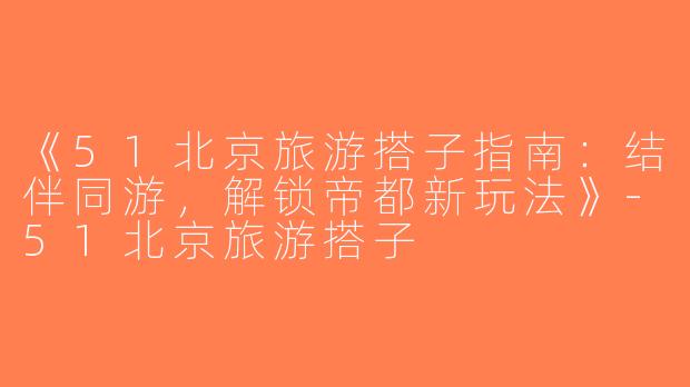 《51北京旅游搭子指南：结伴同游，解锁帝都新玩法》-51北京旅游搭子