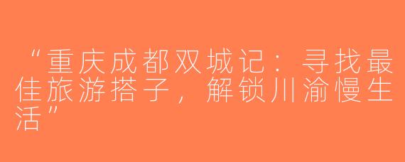 “重庆成都双城记：寻找最佳旅游搭子，解锁川渝慢生活”