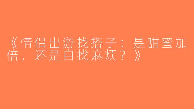 《情侣出游找搭子：是甜蜜加倍，还是自找麻烦？》