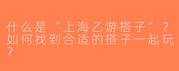 什么是“上海乙游搭子”？如何找到合适的搭子一起玩？