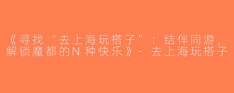 《寻找“去上海玩搭子”：结伴同游，解锁魔都的N种快乐》-去上海玩搭子