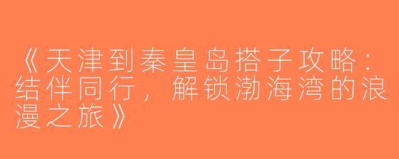 《天津到秦皇岛搭子攻略：结伴同行，解锁渤海湾的浪漫之旅》