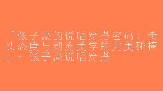 「张子豪的说唱穿搭密码：街头态度与潮流美学的完美碰撞」-张子豪说唱穿搭