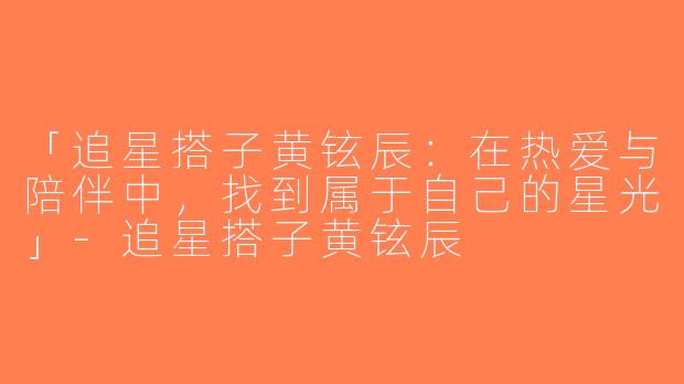 「追星搭子黄铉辰：在热爱与陪伴中，找到属于自己的星光」-追星搭子黄铉辰