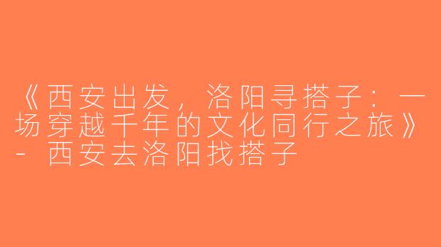《西安出发，洛阳寻搭子：一场穿越千年的文化同行之旅》-西安去洛阳找搭子