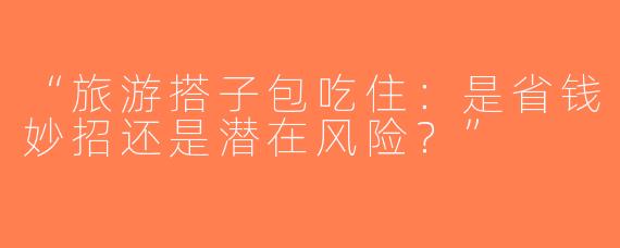 “旅游搭子包吃住：是省钱妙招还是潜在风险？”