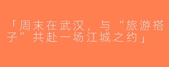 「周末在武汉，与“旅游搭子”共赴一场江城之约」
