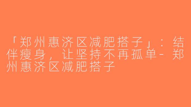 「郑州惠济区减肥搭子」：结伴瘦身，让坚持不再孤单-郑州惠济区减肥搭子